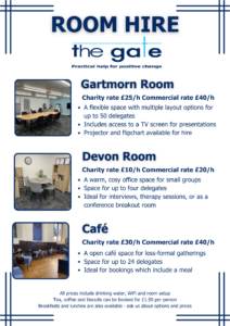 A poster advertising room hire at The Gate, with pictures of each of the rooms. The text reads: Gartmorn Room: Charity rate £25/h Commercial rate £40/h: A flexible space with multiple layout options for up to 50 delegates Includes access to a TV screen for presentations Projector and flipchart available for hire Devon room: Charity rate £10/h commercial rate £20/h: A warm, cosy office space for small groups Space for up to four delegates Ideal for interviews, therapy sessions, or as a conference breakout room Cafe: Charity rate £30/h commercial rate £40/h An open café space for less-formal gatherings Space for up to 24 delegates Ideal for bookings which include a meal All prices include drinking water, WiFi and room setup Tea, coffee and biscuits can be booked for £1.50 per person Breakfasts and lunches are also available - ask us about options and prices